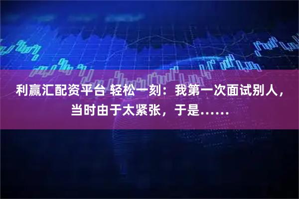利赢汇配资平台 轻松一刻：我第一次面试别人，当时由于太紧张，于是……